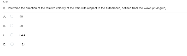 Q3:
b. Determine the direction of the relative velocity of the train with respect to the automobile, defined from the x-axis (in degree).
A.
40
20
C.
84.4
D.
48.4
B.
