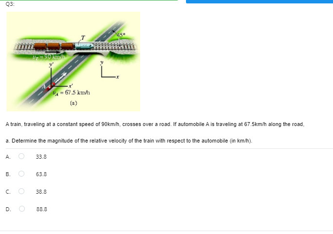 Q3:
A- 67.5 km/h
(a)
A train, traveling at a constant speed of 90km/h, crosses over a road. If automobile A is traveling at 67.5km/h along the road,
a. Determine the magnitude of the relative velocity of the train with respect to the automobile (in km/h).
A.
33.8
В.
63.8
C.
38.8
D.
88.8
