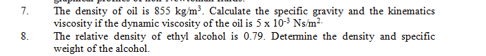 The density of oil is 855 kg/m³. Calculate the specific gravity and the kinematics
viscosity if the dynamic viscosity of the oil is 5 x 10-3 Ns/m²-
The relative density of ethyl alcohol is 0.79. Determine the density and specific
weight of the alcohol.
7.
8.
