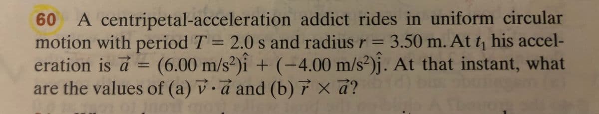 60 A centripetal-acceleration addict rides in uniform circular
motion with period T = 2.0 s and radius r = 3.50 m. At t his accel-
eration is á =
%3D
(6.00 m/s²)i + (-4.00 m/s²)j. At that instant, what
%3D
are the values of (a) v.a and (b) 7 × d?
