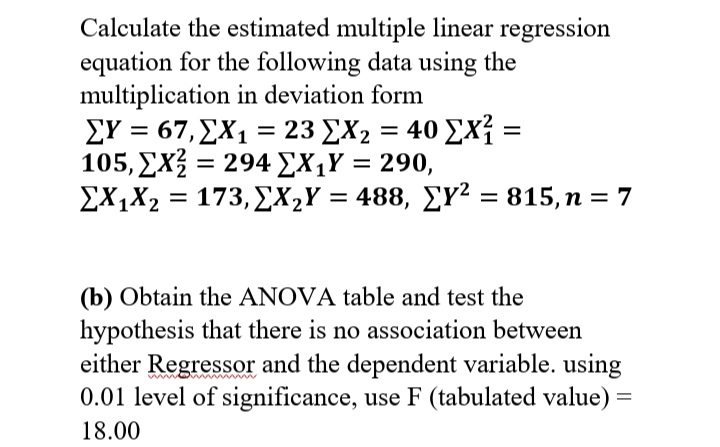 Calculate the estimated multiple linear regression
equation for the following data using the
multiplication in deviation form
ΣΥ-67, ΣΧ23 ΣΧ, 40 Σx=
105, EX = 294 £X¡Y = 290,
%3D
ΣΧΧ 173, ΣΧ,Υ = 488 , ΣΥ2815, n = 7
EX,X2
%3D
(b) Obtain the ANOVA table and test the
hypothesis that there is no association between
either Regressor and the dependent variable. using
0.01 level of significance, use F (tabulated value) =
18.00
