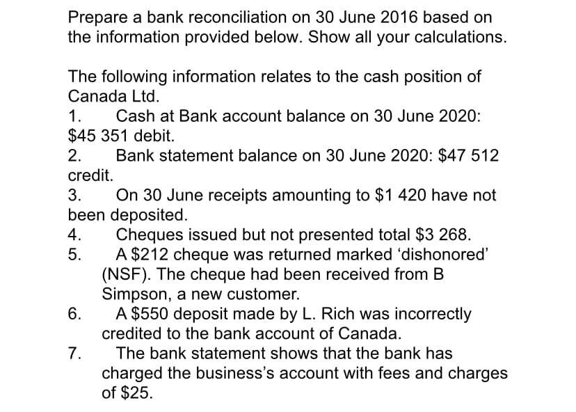 Prepare a bank reconciliation on 30 June 2016 based on
the information provided below. Show all your calculations.
The following information relates to the cash position of
Canada Ltd.
1.
Cash at Bank account balance on 30 June 2020:
$45 351 debit.
2.
Bank statement balance on 30 June 2020: $47 512
credit.
3.
On 30 June receipts amounting to $1 420 have not
been deposited.
Cheques issued but not presented total $3 268.
A $212 cheque was returned marked 'dishonored'
(NSF). The cheque had been received from B
Simpson, a new customer.
6.
4.
5.
A $550 deposit made by L. Rich was incorrectly
credited to the bank account of Canada.
7.
The bank statement shows that the bank has
charged the business's account with fees and charges
of $25.
