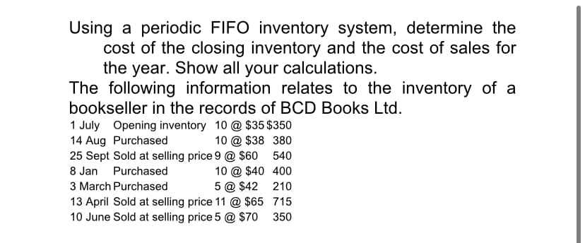 Using a periodic FIFO inventory system, determine the
cost of the closing inventory and the cost of sales for
the year. Show all your calculations.
The following information relates to the inventory of a
bookseller in the records of BCD Books Ltd.
1 July Opening inventory 10 @ $35 $350
10 @ $38 380
25 Sept Sold at selling price 9 @ $60
10 @ $40 400
5 @ $42 210
13 April Sold at selling price 11 @ $65 715
10 June Sold at selling price 5 @ $70
14 Aug Purchased
540
8 Jan Purchased
3 March Purchased
350
