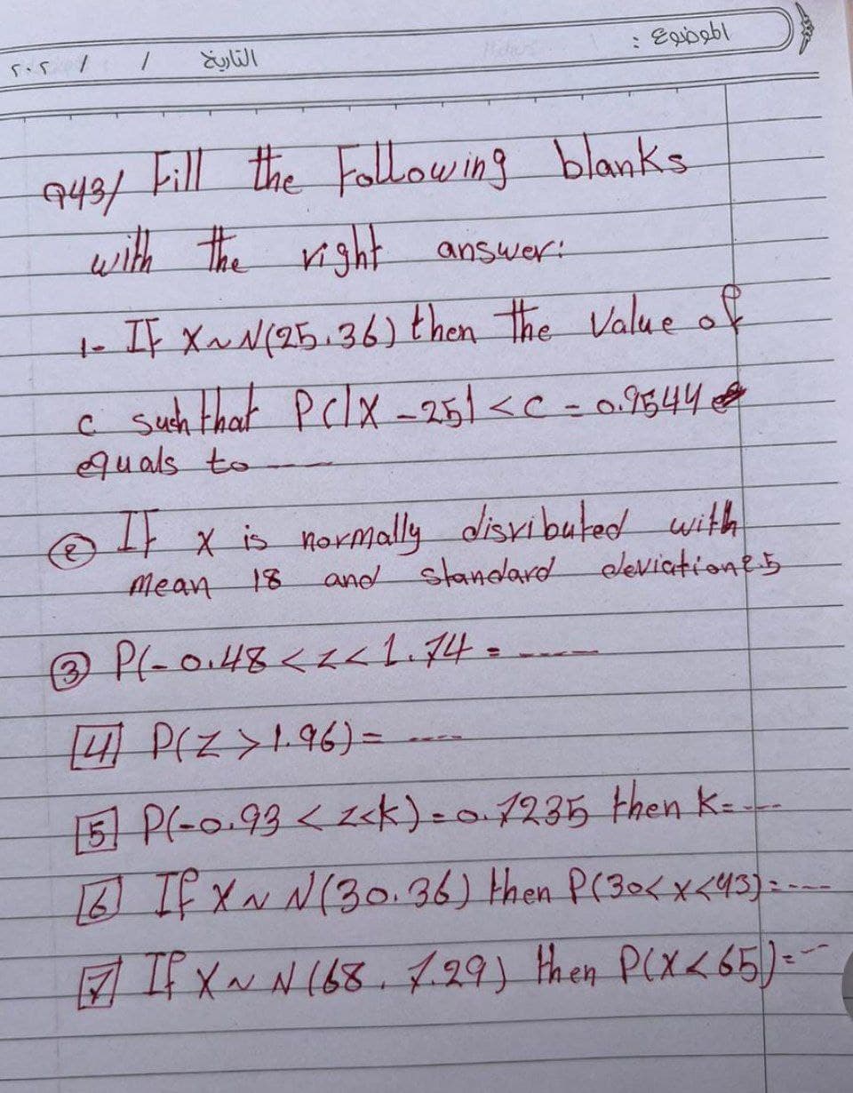 202
1
التاريخ
الموضوع
743/ Fill the Following blanks
with the right answer:
1- IF X~ N (25.36) then the value of
c such that PC/x-251 <C -0.2544
quals to
(8)
IF x is normally disributed with
Mean 18
and standard deviationes
3 P(-0.48 < < 1.74=
[4] P(Z >1.96) =
[5] P(-0.93 <<<k) = 0.1235 then K-
[6] If X~ N(30.36) then P(30 < x <43)=---
N
[7] If X~ N 168. 7.29) then P(X<65) = -