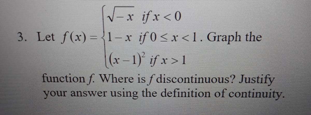 V-x ifx <0
3. Let f(x) = {1-x if 0<x < 1. Graph the
(x – 1) if x > 1
function f. Where is f discontinuous? Justify
your answer using the definition of continuity.
