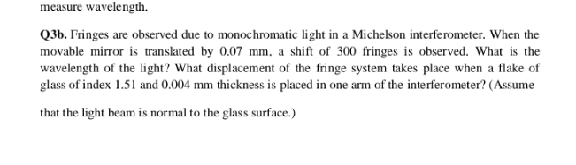 measure wavelength.
Q3b. Fringes are observed due to monochromatic light in a Michelson interferometer. When the
movable mirror is translated by 0.07 mm, a shift of 300 fringes is observed. What is the
wavelength of the light? What displacement of the fringe system takes place when a flake of
glass of index 1.51 and 0.004 mm thickness is placed in one arm of the interferometer? (Assume
that the light beam is normal to the glass surface.)
