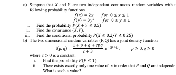a) Suppose that X and Y are two independent continuous random variables with ti
following probability functions
f(x) = 2x for 0<x< 1
f(y) = 3y²
for 0<y<1
i. Find the probability P(X + Y < 0.5)
ii. Find the covariance (X,Y).
iii. Find the conditional probability P(X < 0.2/Y < 0.25)
b) The two dimensional random variables (P,Q) has a joint density function
1+p +q + cpq
f(p, q)
c + 3
.e-(p+q),
p 2 0, q 2 0
where c > 0 is a constant.
i. Find the probability P(P < 1)
ii. There exists exactly only one value
What is such a value?
c in order that P and Q are independer
