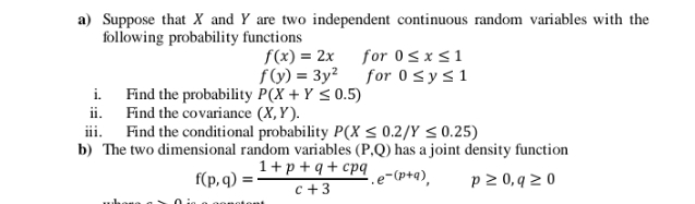 a) Suppose that X and Y are two independent continuous random variables with the
following probability functions
f(x) = 2x
for 0Sxs1
f() = 3y² for 0 <ys1
i. Find the probability P(X + Y < 0.5)
ii. Find the covariance (X, Y).
ii.
Find the conditional probability P(X < 0.2/Y < 0.25)
b) The two dimensional random variables (P,Q) has a joint density function
1+p +q+ cpq
f(p, q) =
.e-(p+q),
p 2 0, q > 0
c +3
