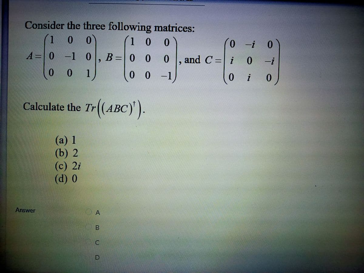 Consider the three following matrices:
(1
(1 0 0
0 -1 0, B =0 0
0.
-i
A= 0
0 , | i
and C =
-i
0 0 1
0 -1
0.
i
Calculate the Tr(ABC)
')
(a) 1
(b) 2
(c) 2i
(d) 0
Answer
A,
