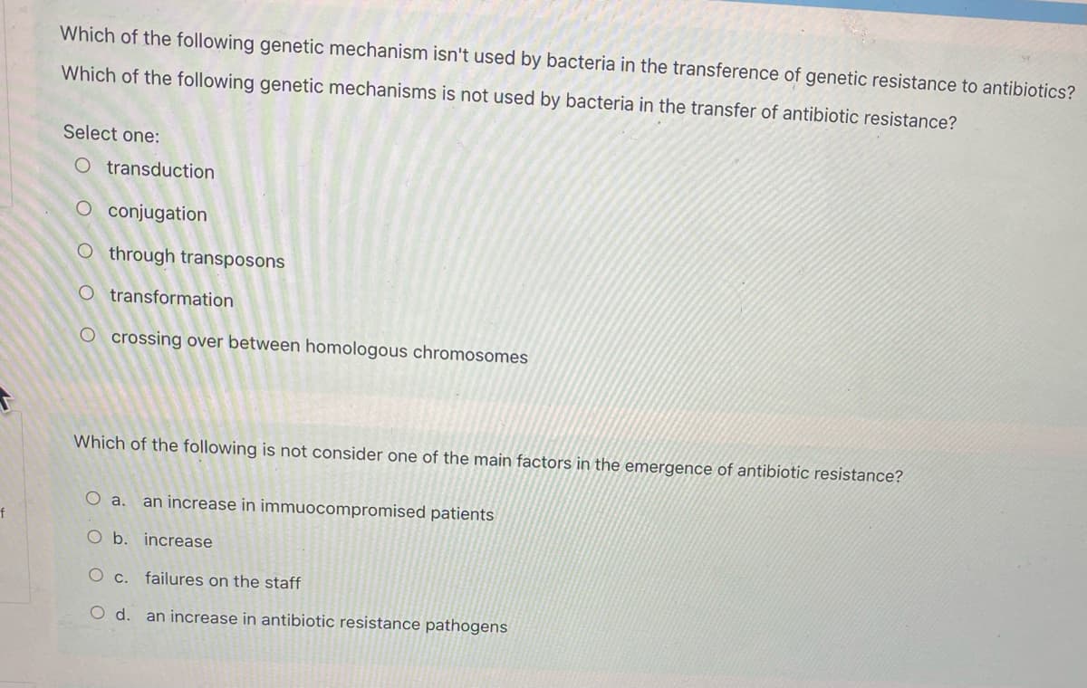 Which of the following genetic mechanism isn't used by bacteria in the transference of genetic resistance to antibiotics?
Which of the following genetic mechanisms is not used by bacteria in the transfer of antibiotic resistance?
Select one:
O transduction
O conjugation
O through transposons
O transformation
O crossing over between homologous chromosomes
Which of the following is not consider one of the main factors in the emergence of antibiotic resistance?
O a.
an increase in immuocompromised patients
f
O b. increase
O c. failures on the staff
O d. an increase in antibiotic resistance pathogens
