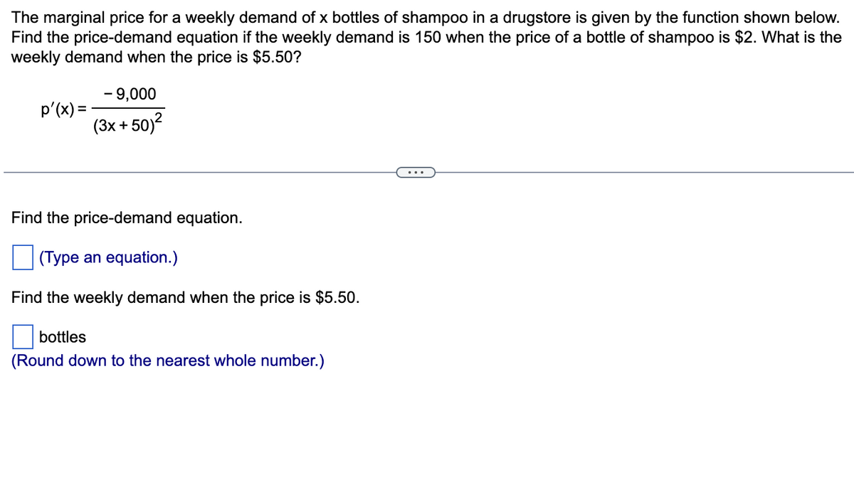 The marginal price for a weekly demand of x bottles of shampoo in a drugstore is given by the function shown below.
Find the price-demand equation if the weekly demand is 150 when the price of a bottle of shampoo is $2. What is the
weekly demand when the price is $5.50?
- 9,000
p'(x) =
(3x + 50)2
...
Find the price-demand equation.
(Type an equation.)
Find the weekly demand when the price is $5.50.
bottles
(Round down to the nearest whole number.)
