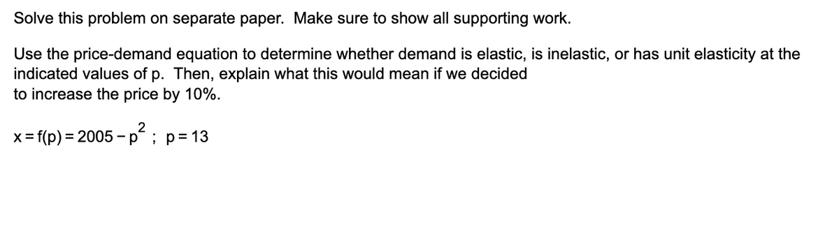 Solve this problem on separate paper. Make sure to show all supporting work.
Use the price-demand equation to determine whether demand is elastic, is inelastic, or has unit elasticity at the
indicated values of p. Then, explain what this would mean if we decided
to increase the price by 10%.
x = f(p) = 2005 –p² ; p= 13
