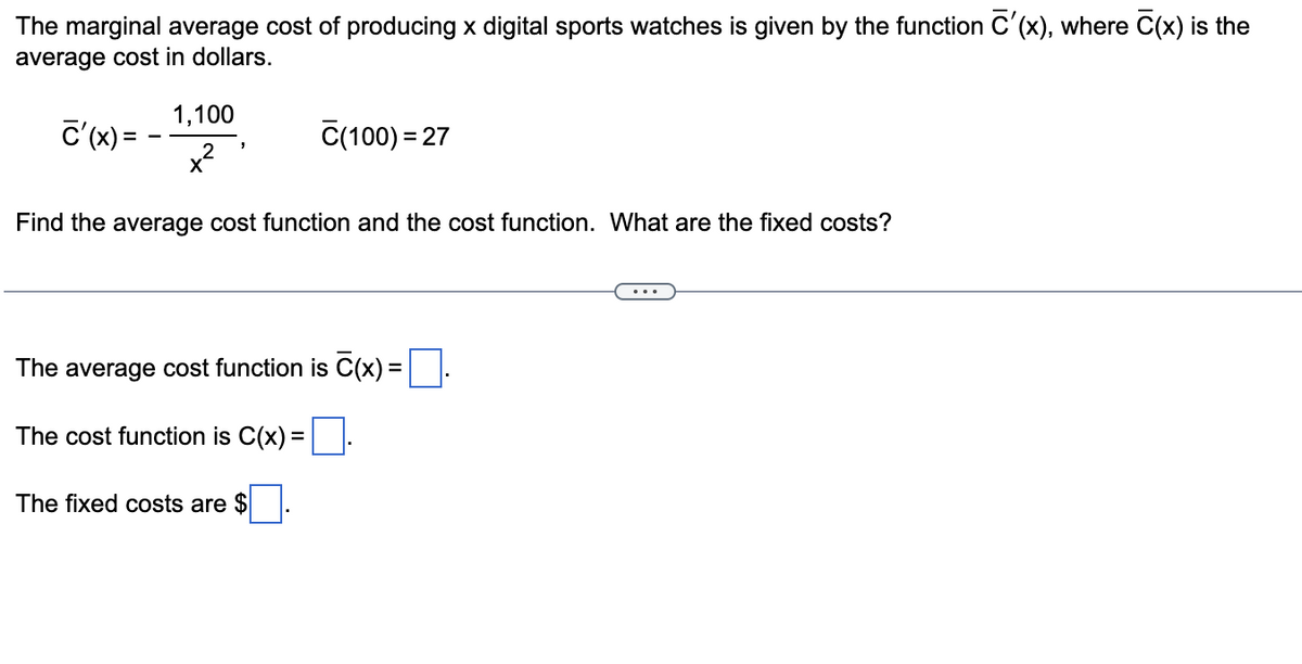The marginal average cost of producing x digital sports watches is given by the function C'(x), where C(x) is the
average cost in dollars.
1,100
c'(x) = -
x²
C(100) = 27
Find the average cost function and the cost function. What are the fixed costs?
The average cost function is C(x) =||
The cost function is C(x) = |
The fixed costs are $
