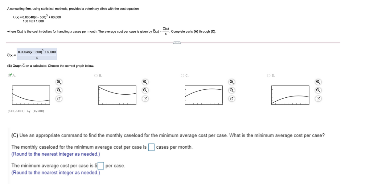 A consulting firm, using statistical methods, provided a veterinary clinic with the cost equation
C(x) = 0.00048(x – 500)° + 60,000
100 sxs1,000
where C(x) is the cost in dollars for handling x cases per month. The average cost per case is given by C(x) =
C(x)
Complete parts (A) through (C).
0.00048(x – 500)° + 60000
C(x) =
(B) Graph C on a calculator. Choose the correct graph below.
A.
OB.
OC.
OD.
Q
(100,1000] by [0,500]
(C) Use an appropriate command to find the monthly caseload for the minimum average cost per case. What is the minimum average cost per case?
The monthly caseload for the minimum average cost per case is cases per month.
(Round to the nearest integer as needed.)
The minimum average cost per case is $ per case.
(Round to the nearest integer as needed.)
