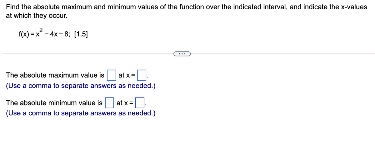 Find the absolute maximum and minimum values of the function over the indicated interval, and indicate the x-values
at which they occur.
f(x) = x - 4x - 8; [1,5]
The absolute maximum value is
at x =
(Use a comma to separate answers as needed.)
The absolute minimum value is
at x =
(Use a comma to separate answers as needed.)

