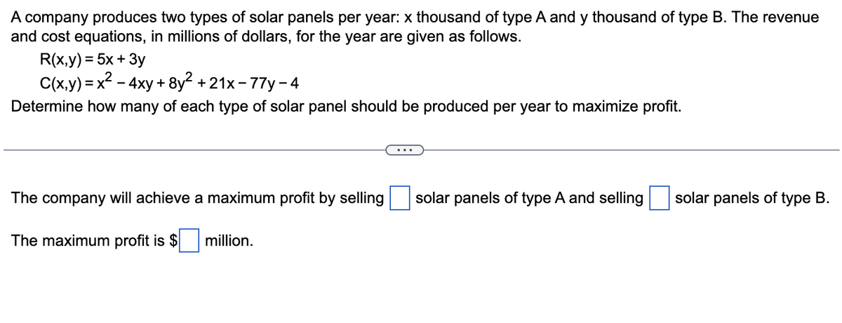 A company produces two types of solar panels per year: x thousand of type A and y thousand of type B. The revenue
and cost equations, in millions of dollars, for the year are given as follows.
R(x,y) = 5x + 3y
C(x,y) = x2 - 4xy + 8y2 +21x- 77y - 4
Determine how many of each type of solar panel should be produced per year to maximize profit.
The company will achieve a maximum profit by selling
solar panels of type A and selling
solar panels of type B.
The maximum profit is $
million.
