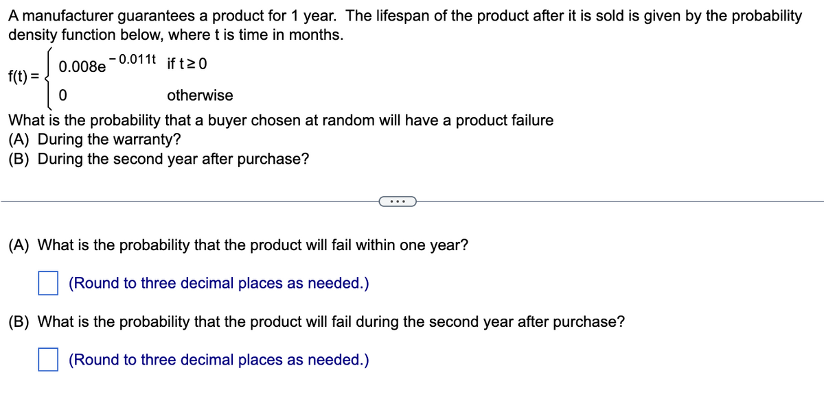 A manufacturer guarantees a product for 1 year. The lifespan of the product after it is sold is given by the probability
density function below, where t is time in months.
0.008e
- 0.011t
if t20
f(t) =
otherwise
What is the probability that a buyer chosen at random will have a product failure
(A) During the warranty?
(B) During the second year after purchase?
...
(A) What is the probability that the product will fail within one year?
(Round to three decimal places as needed.)
(B) What is the probability that the product will fail during the second year after purchase?
(Round to three decimal places as needed.)
