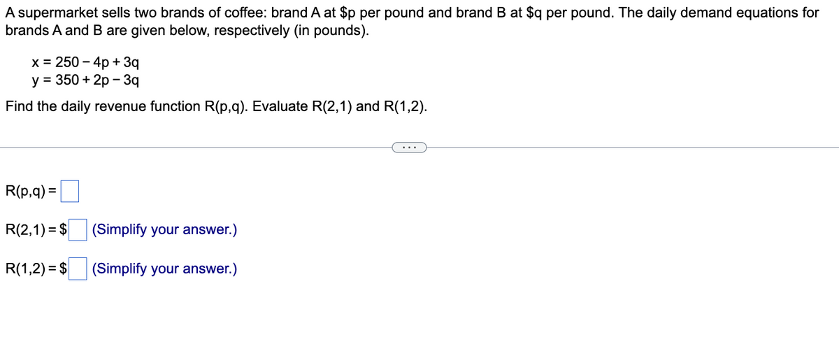 A supermarket sells two brands of coffee: brand A at $p per pound and brand B at $q per pound. The daily demand equations for
brands A and B are given below, respectively (in pounds).
x = 250 – 4p + 3q
y = 350 + 2p - 3q
Find the daily revenue function R(p,q). Evaluate R(2,1) and R(1,2).
R(p,q) =
R(2,1) = $
(Simplify your answer.)
R(1,2) = $
(Simplify your answer.)

