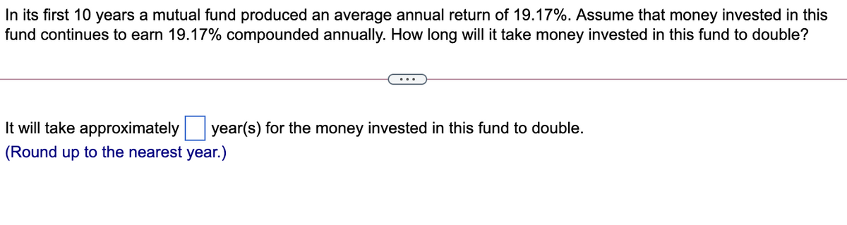 In its first 10 years a mutual fund produced an average annual return of 19.17%. Assume that money invested in this
fund continues to earn 19.17% compounded annually. How long will it take money invested in this fund to double?
It will take approximately
year(s) for the money invested in this fund to double.
(Round up to the nearest year.)
