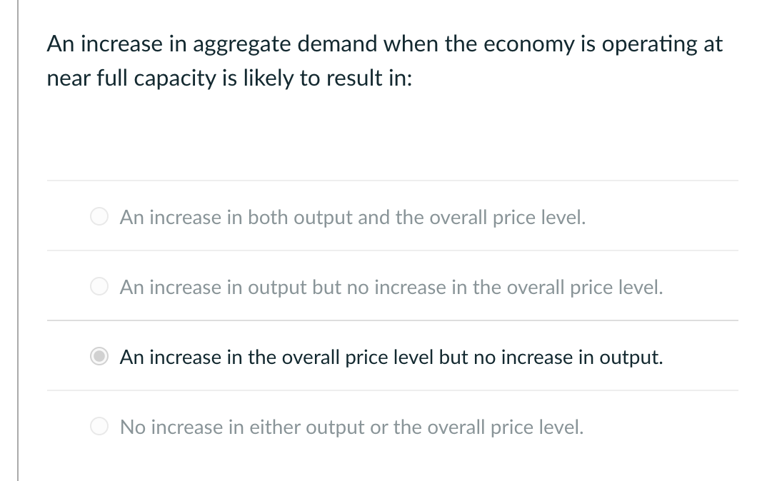 An increase in aggregate demand when the economy is operating at
near full capacity is likely to result in:
An increase in both output and the overall price level.
An increase in output but no increase in the overall price level.
An increase in the overall price level but no increase in output.
No increase in either output or the overall price level.
