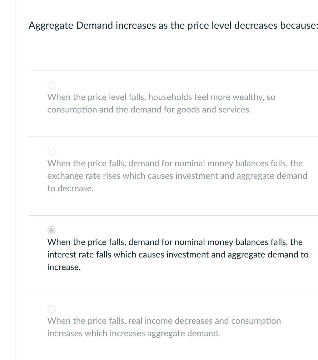 Aggregate Demand increases as the price level decreases because:
When the price level falls, households feel more wealthy, so
consumption and the demand for goods and services.
When the price falls, demand for nominal money balances falls, the
exchange rate rises which causes investment and aggregate demand
to decrease.
When the price falls, demand for nominal money balances falls, the
interest rate falls which causes investment and aggregate demand to
increase.
When the price falls, real income decreases and consumption
increases which increases aggregate demand.
