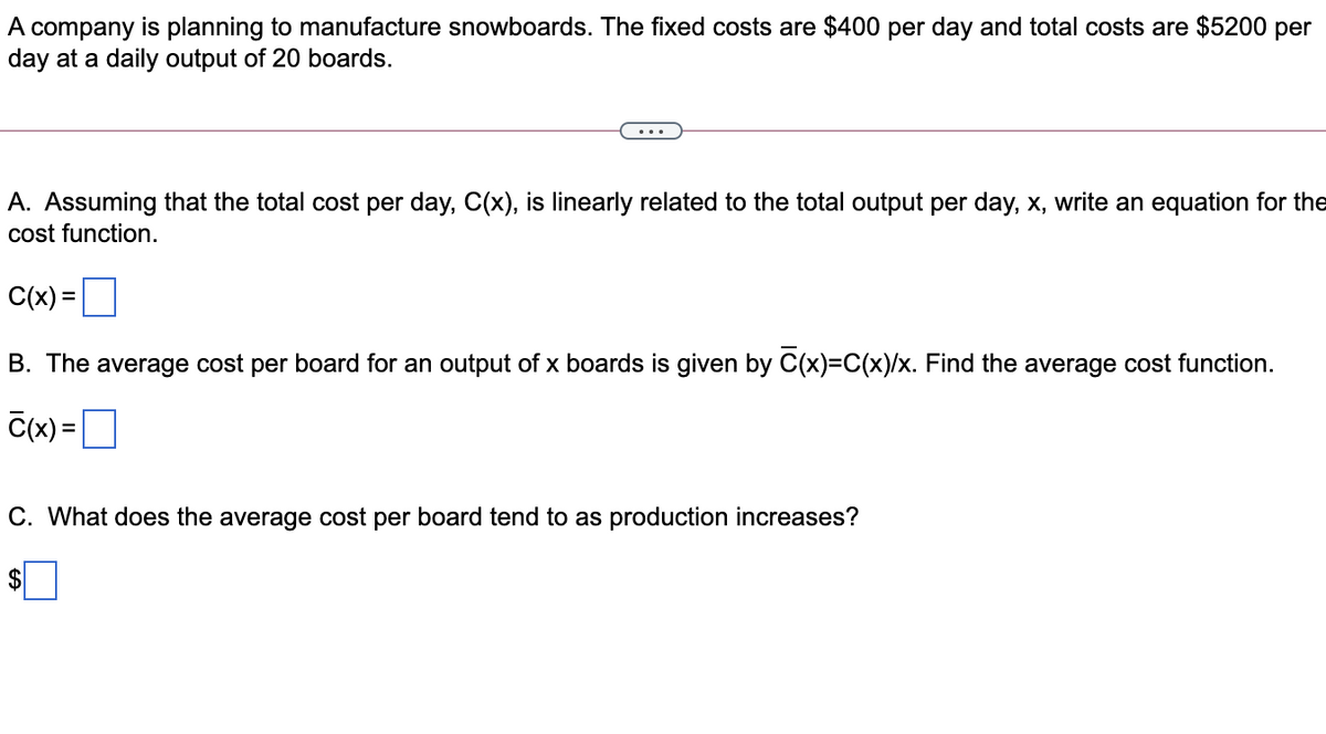 A company is planning to manufacture snowboards. The fixed costs are $400 per day and total costs are $5200 per
day at a daily output of 20 boards.
A. Assuming that the total cost per day, C(x), is linearly related to the total output per day, x, write an equation for the
cost function.
C(x) =O
B. The average cost per board for an output of x boards is given by C(x)=C(x)/x. Find the average cost function.
C(x) =
C. What does the average cost per board tend to as production increases?
$
