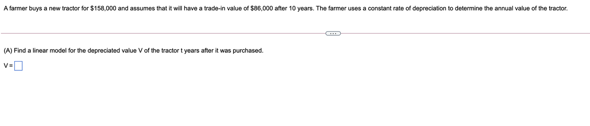 A farmer buys a new tractor for $158,000 and assumes that it will have a trade-in value of $86,000 after 10 years. The farmer uses a constant rate of depreciation to determine the annual value of the tractor.
(A) Find a linear model for the depreciated value V of the tractor t years after it was purchased.
V =
