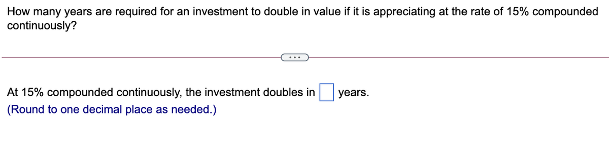How many years are required for an investment to double in value if it is appreciating at the rate of 15% compounded
continuously?
...
At 15% compounded continuously, the investment doubles in
years.
(Round to one decimal place as needed.)
