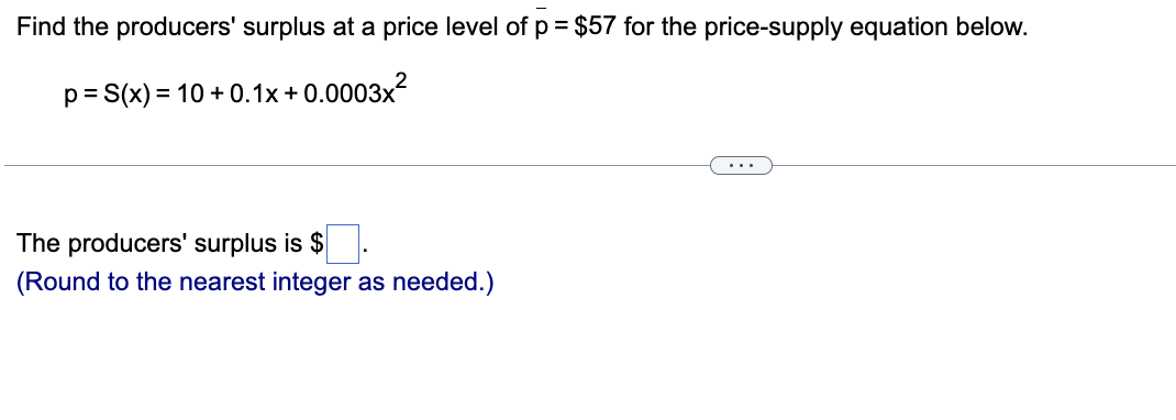 Find the producers' surplus at a price level of p= $57 for the price-supply equation below.
p= S(x) = 10 + 0.1x + 0.0003x?
%3D
...
The producers' surplus is $
(Round to the nearest integer as needed.)
