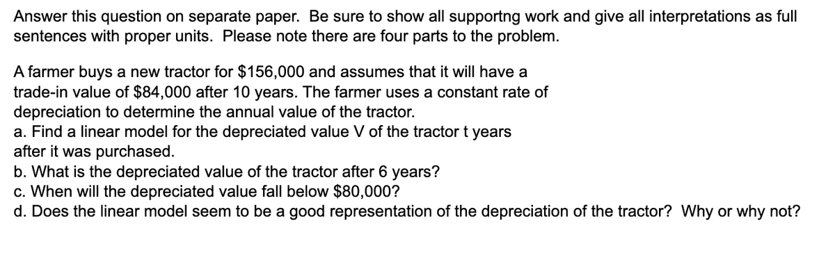 Answer this question on separate paper. Be sure to show all supportng work and give all interpretations as full
sentences with proper units. Please note there are four parts to the problem.
A farmer buys a new tractor for $156,000 and assumes that it will have a
trade-in value of $84,000 after 10 years. The farmer uses a constant rate of
depreciation to determine the annual value of the tractor.
a. Find a linear model for the depreciated value V of the tractor t years
after it was purchased.
b. What is the depreciated value of the tractor after 6 years?
c. When will the depreciated value fall below $80,000?
d. Does the linear model seem to be a good representation of the depreciation of the tractor? Why or why not?
