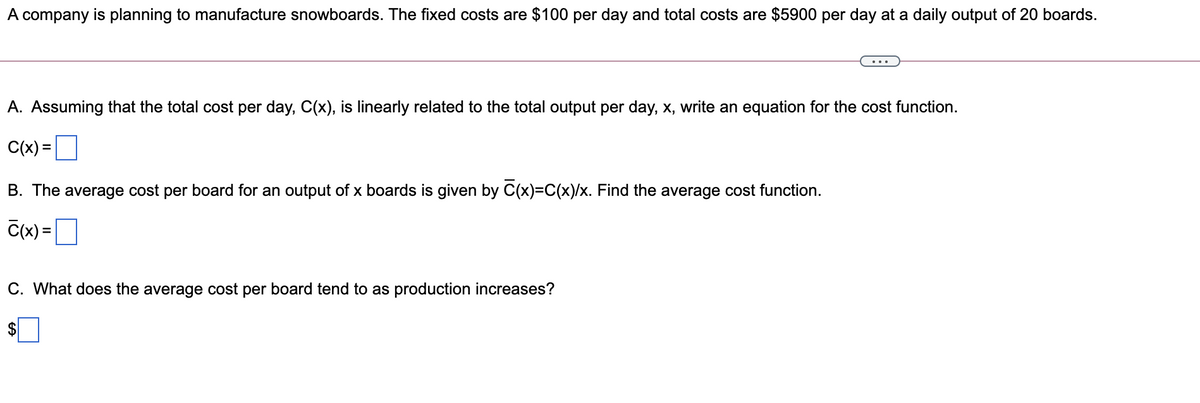 A company is planning to manufacture snowboards. The fixed costs are $100 per day and total costs are $5900 per day at a daily output of 20 boards.
A. Assuming that the total cost per day, C(x), is linearly related to the total output per day, x, write an equation for the cost function.
C(x) =
B. The average cost per board for an output of x boards is given by C(x)=C(x)/x. Find the average cost function.
C(x) = ]
C. What does the average cost per board tend to as production increases?
$
