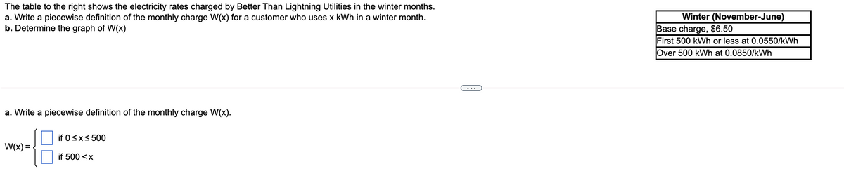 The table to the right shows the electricity rates charged by Better Than Lightning Utilities in the winter months.
a. Write a piecewise definition of the monthly charge W(x) for a customer who uses x kWh in a winter month.
b. Determine the graph of W(x)
Winter (November-June)
Base charge, $6.50
First 500 kWh or less at 0.0550/kWh
Over 500 kWh at 0.0850/kWh
...
a. Write a piecewise definition of the monthly charge W(x).
if 0sx< 500
W(x) =
if 500 <x
