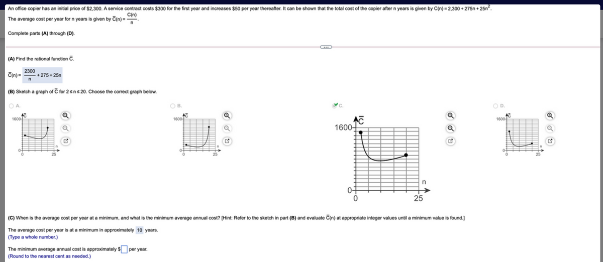 An office copier has an initial price of $2,300. A service contract costs $300 for the first year and increases $50 per year thereafter. It can be shown that the total cost of the copier after n years is given by C(n) = 2,300 + 275n + 25n.
C(n)
The average cost per year for n years is given by C(n) =-
Complete parts (A) through (D).
(A) Find the rational function č.
2300
C(n) =
+ 275 + 25n
(B) Sketch a graph of C for 2sns 20. Choose the correct graph below.
O B.
O D.
1600
1600-
1600
1600-
n
0f
25
(C) When is the average cost per year at a minimum, and what is the minimum average annual cost? [Hint: Refer to the sketch in part (B) and evaluate C(n) at appropriate integer values until a minimum value is found.]
The average cost per year is at a minimum in approximately 10 years.
(Type a whole number.)
The minimum average annual cost is approximately $
per year.
(Round to the nearest cent as needed.)
