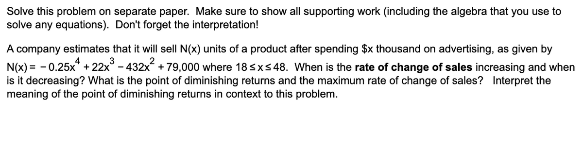 Solve this problem on separate paper. Make sure to show all supporting work (including the algebra that you use to
solve any equations). Don't forget the interpretation!
A company estimates that it will sell N(x) units of a product after spending $x thousand on advertising, as given by
N(x) = - 0.25x* + 22x° - 432x + 79,000 where 18<x<48. When is the rate of change of sales increasing and when
is it decreasing? What is the point of diminishing returns and the maximum rate of change of sales? Interpret the
meaning of the point of diminishing returns in context to this problem.
4
3
