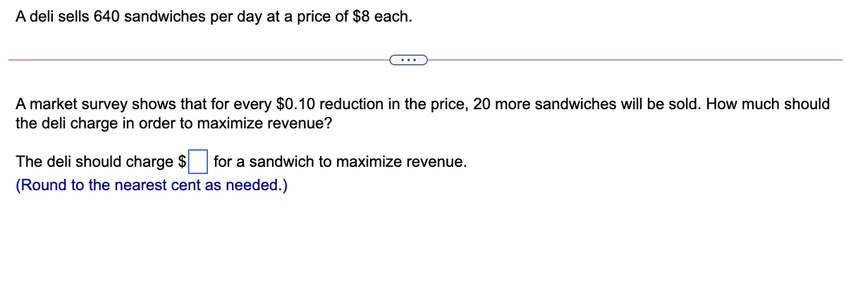 A deli sells 640 sandwiches per day at a price of $8 each.
A market survey shows that for every $0.10 reduction in the price, 20 more sandwiches will be sold. How much should
the deli charge in order to maximize revenue?
The deli should charge $ for a sandwich to maximize revenue.
(Round to the nearest cent as needed.)
