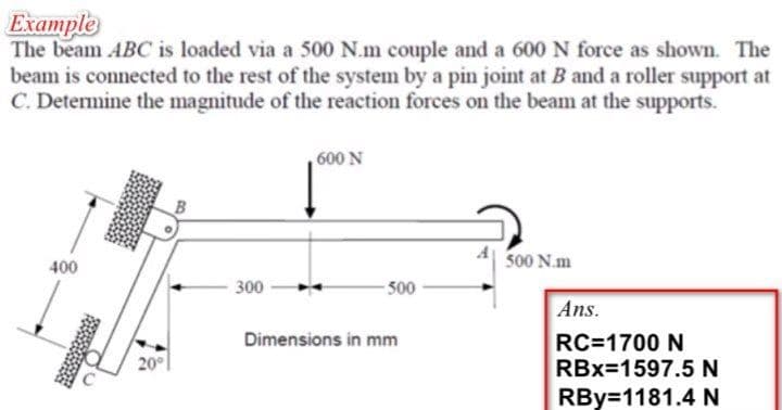 Example
The beam ABC is loaded via a 500 N.m couple and a 600 N force as shown. The
beam is connected to the rest of the system by a pin joint at B and a roller support at
C. Determine the magnitude of the reaction forces on the beam at the supports.
600 N
500 N.m
400
300
- 500
Ans.
Dimensions in mm
RC=1700 N
RBx=1597.5 N
20°
RBy=1181.4 N
