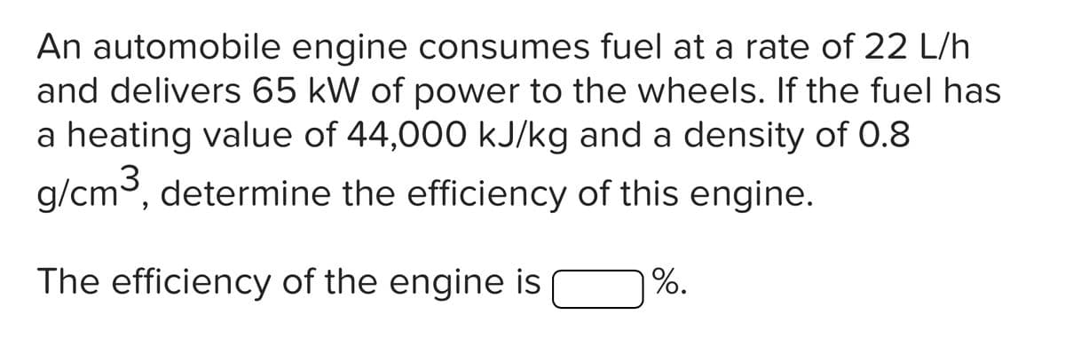 An automobile engine consumes fuel at a rate of 22 L/h
and delivers 65 kW of power to the wheels. If the fuel has
a heating value of 44,000 kJ/kg and a density of 0.8
g/cm³, determine the efficiency of this engine.
The efficiency of the engine is
%.