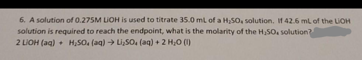 6. A solution of 0.275M LIOH is used to titrate 35.0 ml of a H2SO, solution. If 42.6 ml of the LIOH
solution is required to reach the endpoint, what is the molarity of the H2SO, solution?
2 LIOH (aq) + H;SO, (aq) → LizSO, (aq) + 2 H20 (1)
