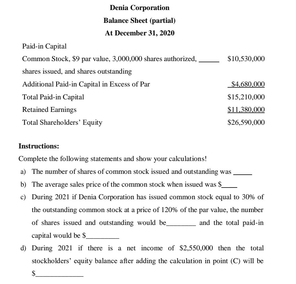 Denia Corporation
Balance Sheet (partial)
At December 31, 2020
Paid-in Capital
Common Stock, $9 par value, 3,000,000 shares authorized,
$10,530,000
shares issued, and shares outstanding
Additional Paid-in Capital in Excess of Par
$4.680,000
Total Paid-in Capital
$15,210,000
Retained Earnings
$11,380.000
Total Shareholders’ Equity
$26,590,000
Instructions:
Complete the following statements and show your calculations!
a) The number of shares of common stock issued and outstanding was
b) The average sales price of the common stock when issued was $
c) During 2021 if Denia Corporation has issued common stock equal to 30% of
the outstanding common stock at a price of 120% of the par value, the number
of shares issued and outstanding would be
and the total paid-in
capital would be $
d) During 2021 if there is a net income of $2,550,000 then the total
stockholders' equity balance after adding the calculation in point (C) will be
$.
