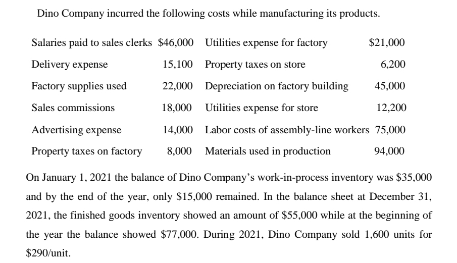 Dino Company incurred the following costs while manufacturing its products.
Salaries paid to sales clerks $46,000 Utilities expense for factory
$21,000
Delivery expense
15,100 Property taxes on store
6,200
Factory supplies used
22,000 Depreciation on factory building
45,000
Sales commissions
18,000 Utilities expense for store
12,200
Advertising expense
14,000 Labor costs of assembly-line workers 75,000
Property taxes on factory
8,000 Materials used in production
94,000
On January 1, 2021 the balance of Dino Company's work-in-process inventory was $35,000
and by the end of the year, only $15,000 remained. In the balance sheet at December 31,
2021, the finished goods inventory showed an amount of $55,000 while at the beginning of
the year the balance showed $77,000. During 2021, Dino Company sold 1,600 units for
$290/unit.
