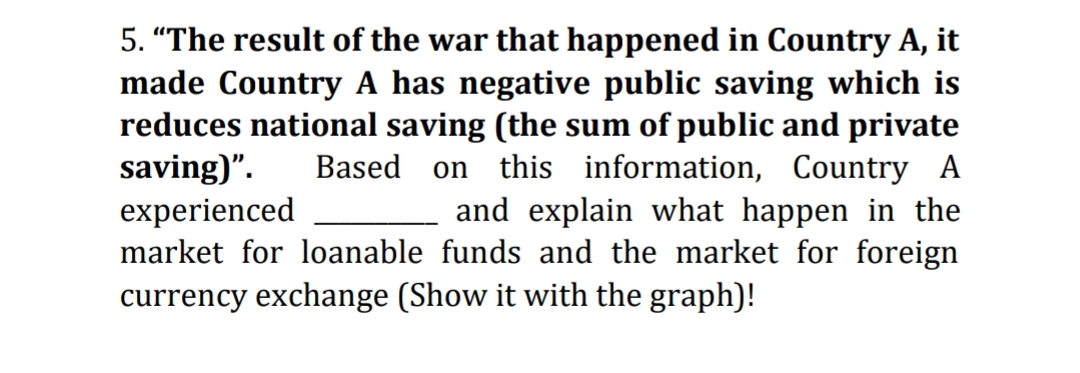 5. "The result of the war that happened in Country A, it
made Country A has negative public saving which is
reduces national saving (the sum of public and private
saving)".
experienced
market for loanable funds and the market for foreign
currency exchange (Show it with the graph)!
Based
this information, Country A
and explain what happen in the
on
