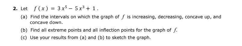 2. Let f(x) = 3x55x³ + 1.
(a) Find the intervals on which the graph of f is increasing, decreasing, concave up, and
concave down.
(b) Find all extreme points and all inflection points for the graph of f.
(c) Use your results from (a) and (b) to sketch the graph.