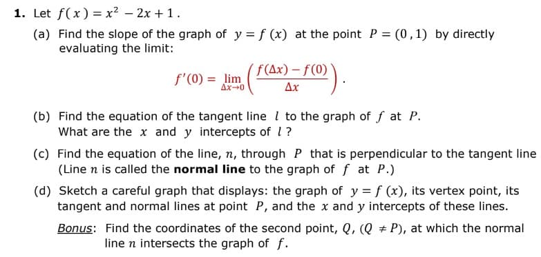 1. Let f(x)=x² - 2x + 1.
(a) Find the slope of the graph of y = f (x) at the point P = (0,1) by directly
evaluating the limit:
f'(0) = lim
Ax-0
( f (Ax) = f(0)).
-
Ax
(b) Find the equation of the tangent line to the graph off at P.
What are the x and y intercepts of 1?
(c) Find the equation of the line, n, through P that is perpendicular to the tangent line
(Line n is called the normal line to the graph of f at P.)
(d) Sketch a careful graph that displays: the graph of y = f (x), its vertex point, its
tangent and normal lines at point P, and the x and y intercepts of these lines.
Bonus: Find the coordinates of the second point, Q, (Q P), at which the normal
line n intersects the graph of f.