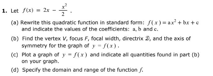 22.
(a) Rewrite this quadratic function in standard form: f(x) = ax²+bx+c
and indicate the values of the coefficients: a, b and c.
1. Let f(x) = 2x
-
(b) Find the vertex V, focus F, focal width, directrix D, and the axis of
symmetry for the graph of y = f(x).
(c) Plot a graph of y = f(x) and indicate all quantities found in part (b)
on your graph.
(d) Specify the domain and range of the function f.