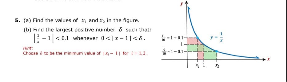 5. (a) Find the values of X₁ and x₂ in the figure.
(b) Find the largest positive number & such that:
|-1|<0.1 whenever 0<|x-1|<8.
Hint:
Choose & to be the minimum value of |x-1| for i=1,2.
1=1+0.1-
1-
9 -1-0.1-
10
+
x₁ 1
||
x2