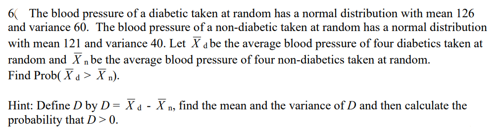 6 The blood pressure of a diabetic taken at random has a normal distribution with mean 126
and variance 60. The blood pressure of a non-diabetic taken at random has a normal distribution
with mean 121 and variance 40. Let X d be the average blood pressure of four diabetics taken at
random and X n be the average blood pressure of four non-diabetics taken at random.
Find Prob( X d > X n).
Hint: Define D by D= X d - X n, find the mean and the variance of D and then calculate the
probability that D>0.
