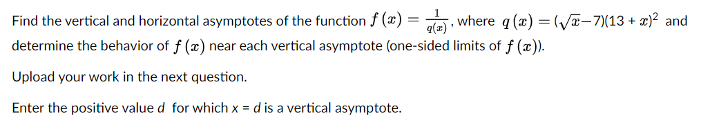 Find the vertical and horizontal asymptotes of the function f (x) = le), where q (x) = (/-7)(13 + x)? and
q(x)
determine the behavior of f (x) near each vertical asymptote (one-sided limits of f (x)).
Upload your work in the next question.
Enter the positive value d for which x = d is a vertical asymptote.
