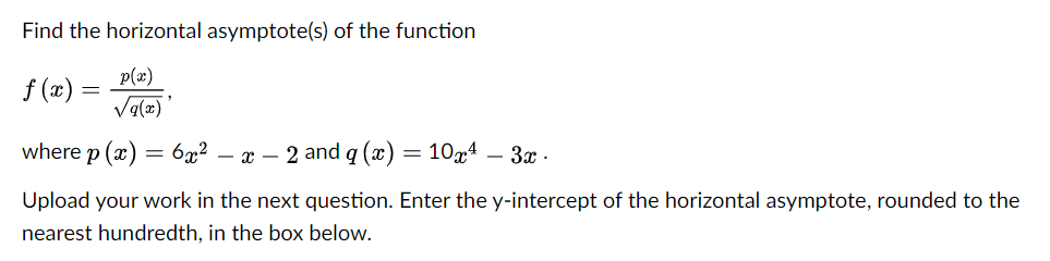 Find the horizontal asymptote(s) of the function
p(x)
f (2) =
Va(2)
where p (г) — 6а2 — а — 2 and g («) — 10д4 — 3ат -
Upload your work in the next question. Enter the y-intercept of the horizontal asymptote, rounded to the
nearest hundredth, in the box below.
