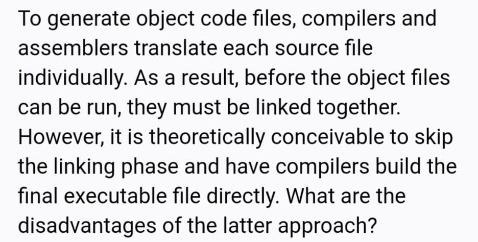 To generate object code files, compilers and
assemblers translate each source file
individually. As a result, before the object files
can be run, they must be linked together.
However, it is theoretically conceivable to skip
the linking phase and have compilers build the
final executable file directly. What are the
disadvantages of the latter approach?
