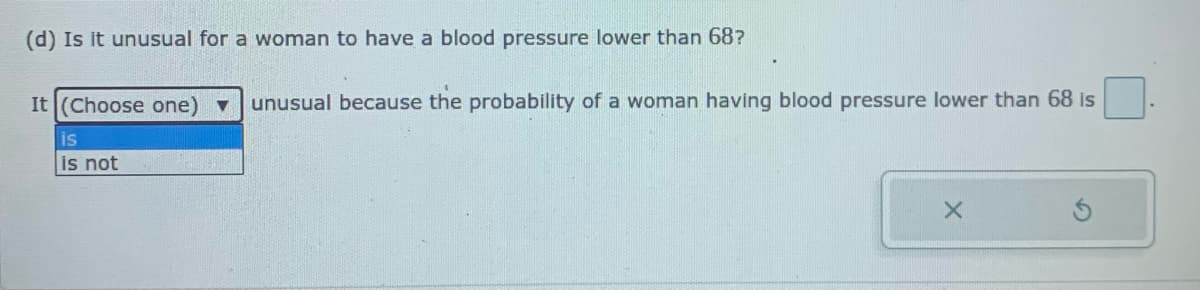 (d) Is it unusual for a woman to have a blood pressure lower than 68?
It (Choose one) v
unusual because the probability of a woman having blood pressure lower than 68 is
is
is not
